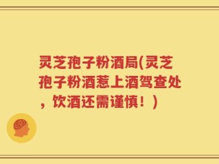 灵芝孢子粉酒局(灵芝孢子粉酒惹上酒驾查处，饮酒还需谨慎！)