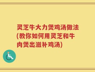 灵芝牛大力煲鸡汤做法(教你如何用灵芝和牛肉煲出滋补鸡汤)