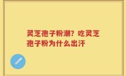 灵芝孢子粉潮？吃灵芝孢子粉为什么出汗