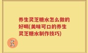 养生灵芝糖水怎么做的好喝(美味可口的养生灵芝糖水制作技巧)