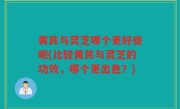 黄芪与灵芝哪个更好些呢(比较黄芪与灵芝的功效，哪个更出色？)