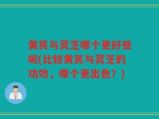 黄芪与灵芝哪个更好些呢(比较黄芪与灵芝的功效，哪个更出色？)
