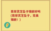 翡翠灵芝坠子镶嵌好吗(翡翠灵芝坠子，完美镶嵌！)
