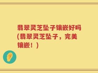 翡翠灵芝坠子镶嵌好吗(翡翠灵芝坠子，完美镶嵌！)