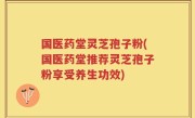 国医药堂灵芝孢子粉(国医药堂推荐灵芝孢子粉享受养生功效)