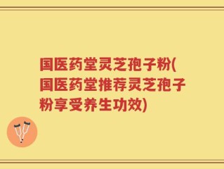 国医药堂灵芝孢子粉(国医药堂推荐灵芝孢子粉享受养生功效)