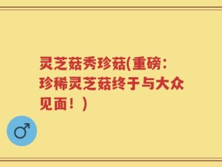 灵芝菇秀珍菇(重磅：珍稀灵芝菇终于与大众见面！)