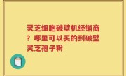 灵芝细胞破壁机经销商？哪里可以买的到破壁灵芝孢子粉
