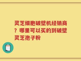 灵芝细胞破壁机经销商？哪里可以买的到破壁灵芝孢子粉