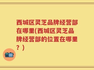 西城区灵芝品牌经营部在哪里(西城区灵芝品牌经营部的位置在哪里？)