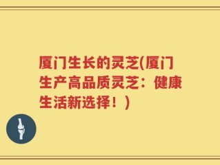 厦门生长的灵芝(厦门生产高品质灵芝：健康生活新选择！)