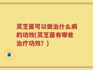 灵芝菌可以做治什么病的功效(灵芝菌有哪些治疗功效？)