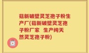 菇新破壁灵芝孢子粉生产厂(菇新破壁灵芝孢子粉厂家  生产纯天然灵芝孢子粉)