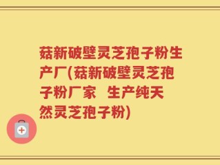 菇新破壁灵芝孢子粉生产厂(菇新破壁灵芝孢子粉厂家  生产纯天然灵芝孢子粉)