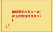 精草灵芝片多少一盒(灵芝片的价格是多少？)