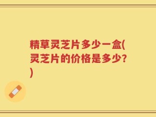精草灵芝片多少一盒(灵芝片的价格是多少？)