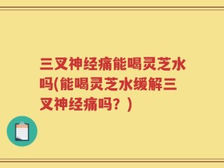 三叉神经痛能喝灵芝水吗(能喝灵芝水缓解三叉神经痛吗？)
