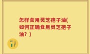 怎样食用灵芝孢子油(如何正确食用灵芝孢子油？)