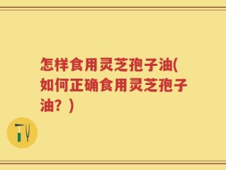 怎样食用灵芝孢子油(如何正确食用灵芝孢子油？)