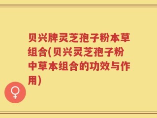 贝兴牌灵芝孢子粉本草组合(贝兴灵芝孢子粉中草本组合的功效与作用)