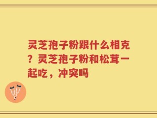 灵芝孢子粉跟什么相克？灵芝孢子粉和松茸一起吃，冲突吗