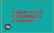 灵芝孢子粉飞机可否携带_灵芝孢子粉能否作为飞机携带物品？)