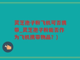 灵芝孢子粉飞机可否携带_灵芝孢子粉能否作为飞机携带物品？)