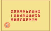 灵芝孢子粉女的能吃饭？患有妇科炎症能否食用破壁的灵芝孢子粉