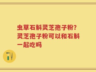 虫草石斛灵芝孢子粉？灵芝孢子粉可以和石斛一起吃吗