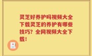 灵芝好养护吗视频大全下载灵芝的养护有哪些技巧？全网视频大全下载！