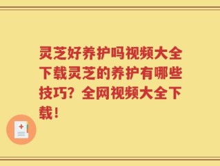 灵芝好养护吗视频大全下载灵芝的养护有哪些技巧？全网视频大全下载！