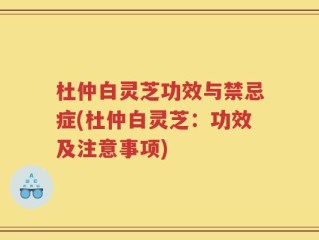 杜仲白灵芝功效与禁忌症(杜仲白灵芝：功效及注意事项)