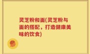 灵芝粉和面(灵芝粉与面的搭配，打造健康美味的饮食)