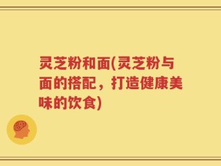 灵芝粉和面(灵芝粉与面的搭配，打造健康美味的饮食)