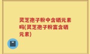 灵芝孢子粉中含硒元素吗(灵芝孢子粉富含硒元素)