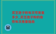 灵芝孢子粉每次可用量多少_灵芝孢子粉的推荐每次用量指南