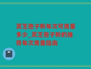 灵芝孢子粉每次可用量多少_灵芝孢子粉的推荐每次用量指南