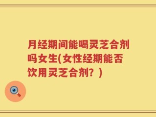 月经期间能喝灵芝合剂吗女生(女性经期能否饮用灵芝合剂？)