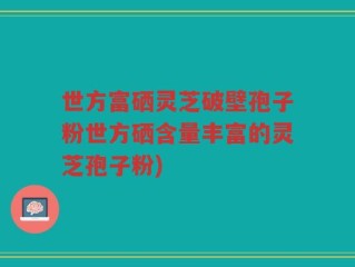 世方富硒灵芝破壁孢子粉世方硒含量丰富的灵芝孢子粉)