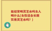 能经常喝灵芝水吗女人喝什么(女性适合长期饮用灵芝水吗？)