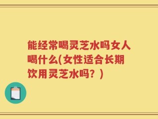 能经常喝灵芝水吗女人喝什么(女性适合长期饮用灵芝水吗？)