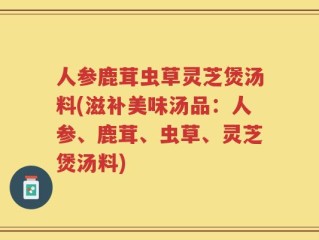 人参鹿茸虫草灵芝煲汤料(滋补美味汤品：人参、鹿茸、虫草、灵芝煲汤料)