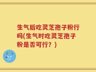 生气后吃灵芝孢子粉行吗(生气时吃灵芝孢子粉是否可行？)