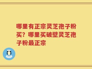 哪里有正宗灵芝孢子粉买？哪里买破壁灵芝孢子粉最正宗