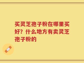买灵芝孢子粉在哪里买好？什么地方有卖灵芝孢子粉的