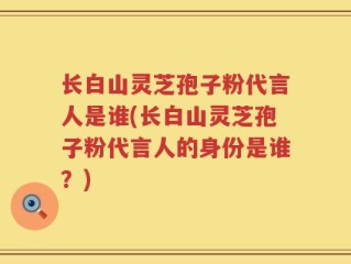 长白山灵芝孢子粉代言人是谁(长白山灵芝孢子粉代言人的身份是谁？)