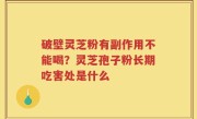 破壁灵芝粉有副作用不能喝？灵芝孢子粉长期吃害处是什么