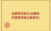 太原灵芝加工(太原市打造灵芝加工新名片)
