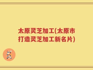 太原灵芝加工(太原市打造灵芝加工新名片)