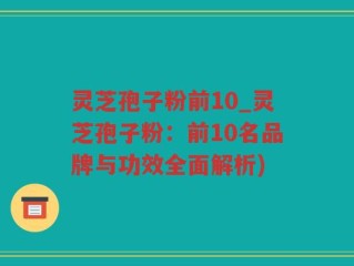 灵芝孢子粉前10_灵芝孢子粉：前10名品牌与功效全面解析)